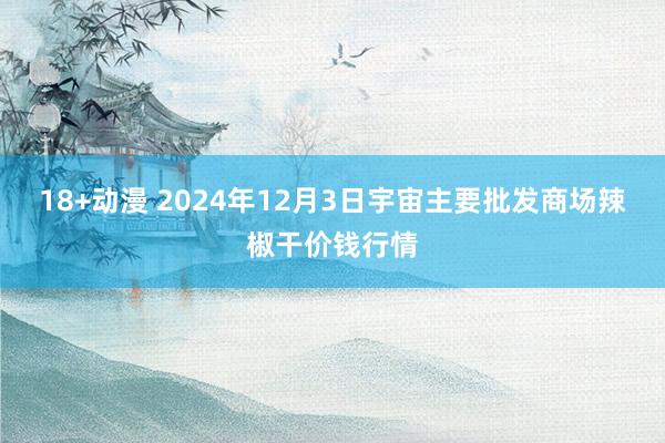 18+动漫 2024年12月3日宇宙主要批发商场辣椒干价钱行情