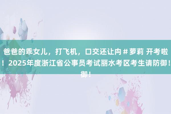 爸爸的乖女儿，打飞机，口交还让禸＃萝莉 开考啦！2025年度浙江省公事员考试丽水考区考生请防御！