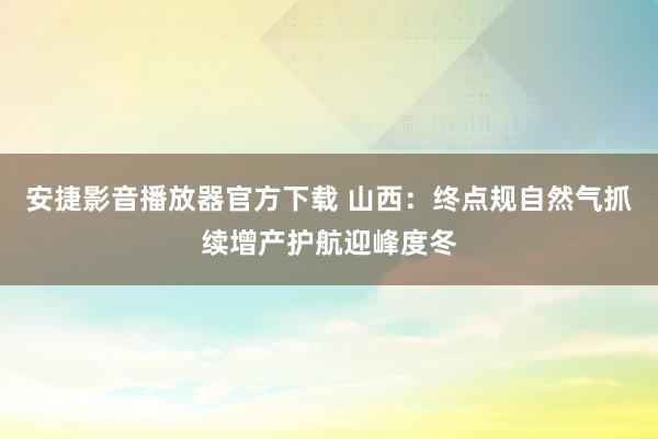 安捷影音播放器官方下载 山西：终点规自然气抓续增产护航迎峰度冬