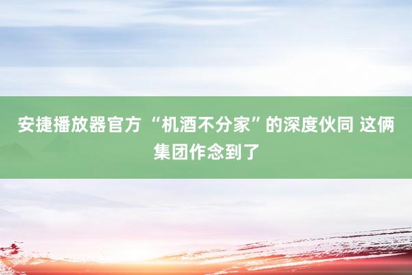 安捷播放器官方 “机酒不分家”的深度伙同 这俩集团作念到了