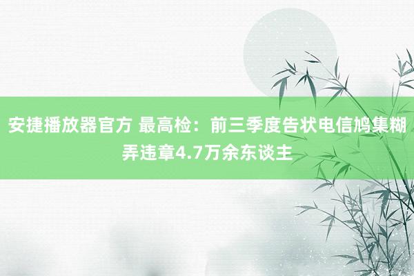 安捷播放器官方 最高检：前三季度告状电信鸠集糊弄违章4.7万余东谈主