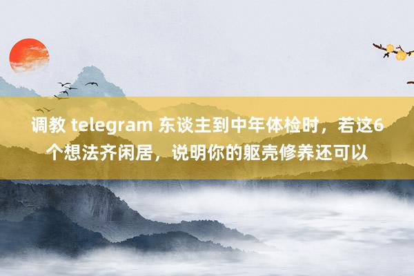 调教 telegram 东谈主到中年体检时，若这6个想法齐闲居，说明你的躯壳修养还可以