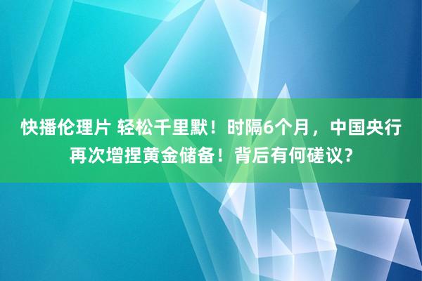 快播伦理片 轻松千里默！时隔6个月，中国央行再次增捏黄金储备！背后有何磋议？