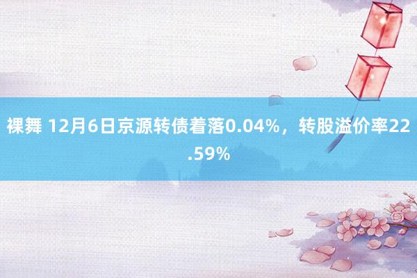 裸舞 12月6日京源转债着落0.04%，转股溢价率22.59%