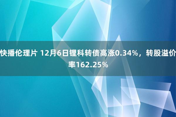 快播伦理片 12月6日锂科转债高涨0.34%，转股溢价率162.25%