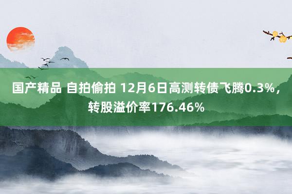 国产精品 自拍偷拍 12月6日高测转债飞腾0.3%，转股溢价率176.46%