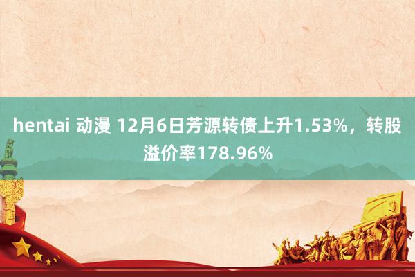 hentai 动漫 12月6日芳源转债上升1.53%，转股溢价率178.96%