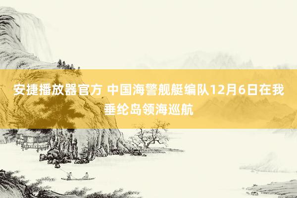 安捷播放器官方 中国海警舰艇编队12月6日在我垂纶岛领海巡航