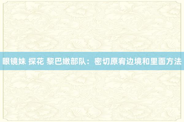 眼镜妹 探花 黎巴嫩部队：密切原宥边境和里面方法