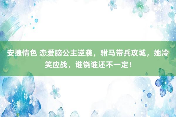 安捷情色 恋爱脑公主逆袭，驸马带兵攻城，她冷笑应战，谁饶谁还不一定！