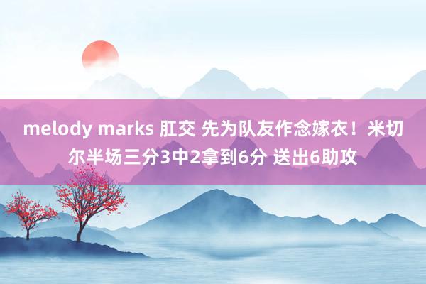 melody marks 肛交 先为队友作念嫁衣！米切尔半场三分3中2拿到6分 送出6助攻