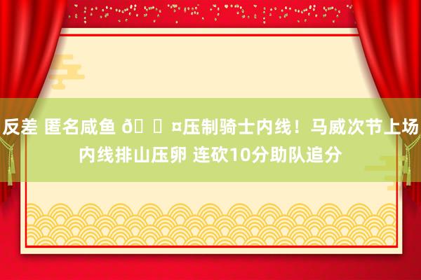 反差 匿名咸鱼 😤压制骑士内线！马威次节上场内线排山压卵 连砍10分助队追分