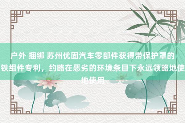 户外 捆绑 苏州优固汽车零部件获得带保护罩的磁铁组件专利，约略在恶劣的环境条目下永远领略地使用