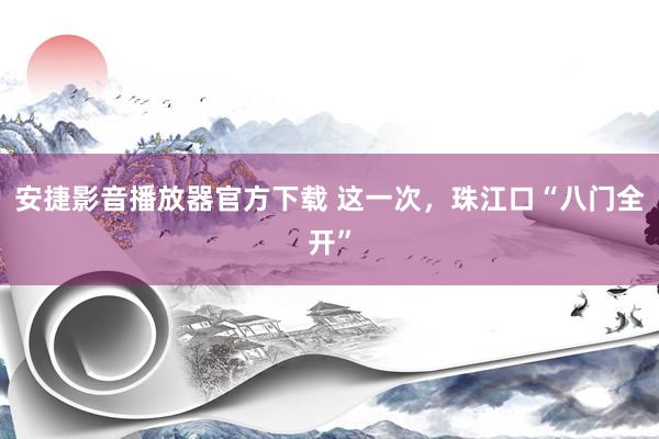 安捷影音播放器官方下载 这一次，珠江口“八门全开”