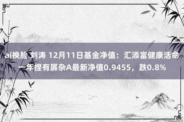 ai换脸 刘涛 12月11日基金净值：汇添富健康活命一年捏有羼杂A最新净值0.9455，跌0.8%