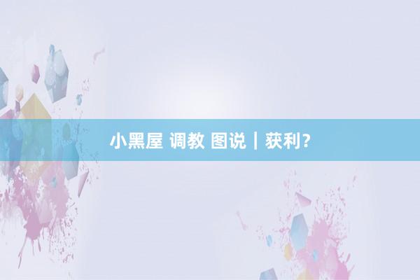 小黑屋 调教 图说｜获利？