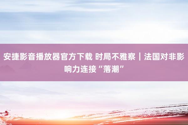 安捷影音播放器官方下载 时局不雅察｜法国对非影响力连接“落潮”