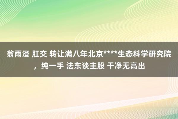 翁雨澄 肛交 转让满八年北京****生态科学研究院，纯一手 法东谈主股 干净无高出