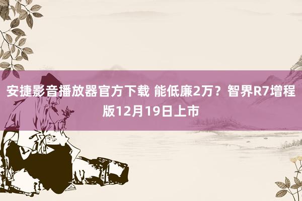 安捷影音播放器官方下载 能低廉2万？智界R7增程版12月19日上市