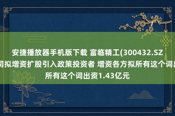 安捷播放器手机版下载 富临精工(300432.SZ)：控股子公司拟增资扩股引入政策投资者 增资各方拟所有这个词出资1.43亿元