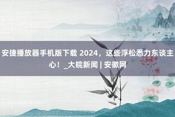 安捷播放器手机版下载 2024，这些浮松悉力东谈主心！_大皖新闻 | 安徽网