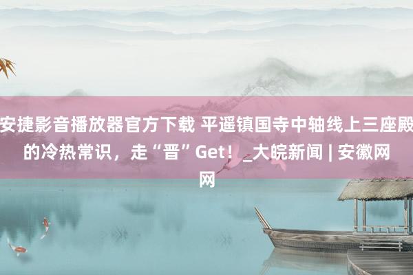 安捷影音播放器官方下载 平遥镇国寺中轴线上三座殿的冷热常识，走“晋”Get！_大皖新闻 | 安徽网