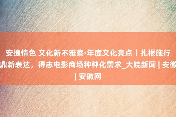 安捷情色 文化新不雅察·年度文化亮点丨扎根施行、鼎新表达，得志电影商场种种化需求_大皖新闻 | 安徽网