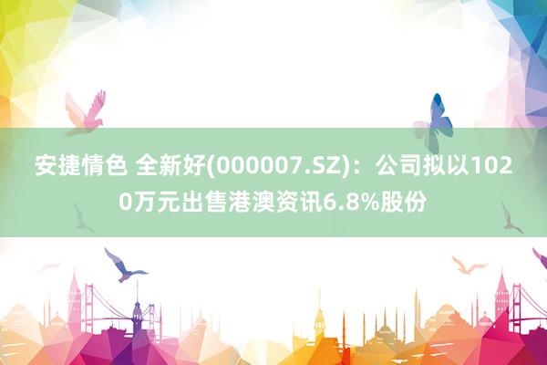 安捷情色 全新好(000007.SZ)：公司拟以1020万元出售港澳资讯6.8%股份