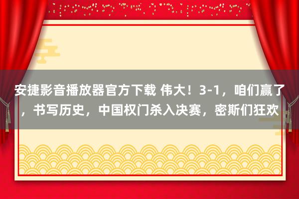 安捷影音播放器官方下载 伟大！3-1，咱们赢了，书写历史，中国权门杀入决赛，密斯们狂欢