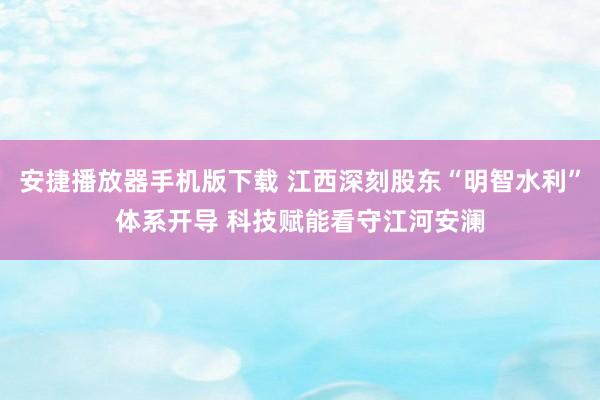 安捷播放器手机版下载 江西深刻股东“明智水利”体系开导 科技赋能看守江河安澜