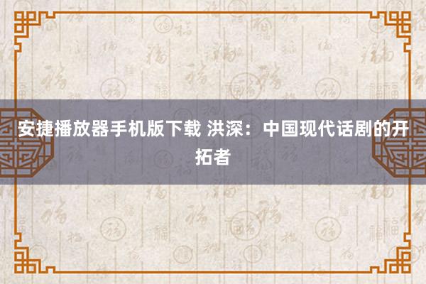 安捷播放器手机版下载 洪深：中国现代话剧的开拓者