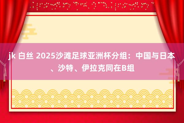 jk 白丝 2025沙滩足球亚洲杯分组：中国与日本、沙特、伊拉克同在B组