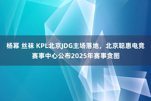 杨幂 丝袜 KPL北京JDG主场落地，北京聪惠电竞赛事中心公布2025年赛事贪图