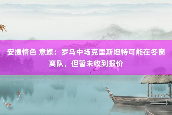 安捷情色 意媒：罗马中场克里斯坦特可能在冬窗离队，但暂未收到报价