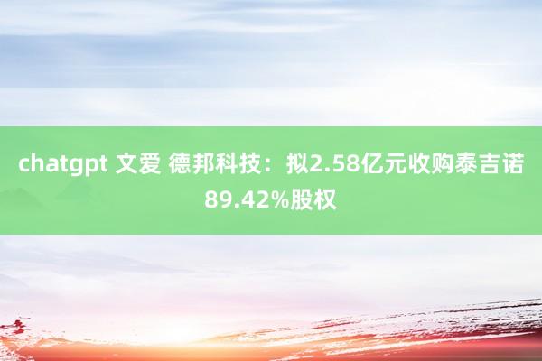 chatgpt 文爱 德邦科技：拟2.58亿元收购泰吉诺89.42%股权