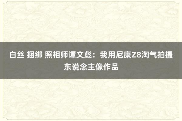 白丝 捆绑 照相师谭文彪：我用尼康Z8淘气拍摄东说念主像作品