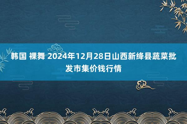 韩国 裸舞 2024年12月28日山西新绛县蔬菜批发市集价钱行情