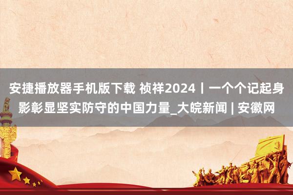 安捷播放器手机版下载 祯祥2024丨一个个记起身影彰显坚实防守的中国力量_大皖新闻 | 安徽网