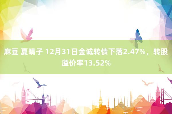 麻豆 夏晴子 12月31日金诚转债下落2.47%，转股溢价率13.52%