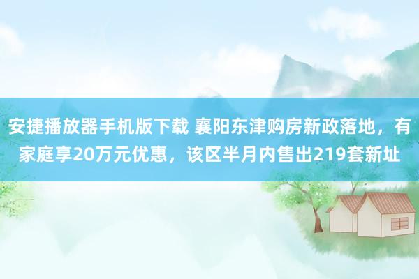 安捷播放器手机版下载 襄阳东津购房新政落地，有家庭享20万元优惠，该区半月内售出219套新址