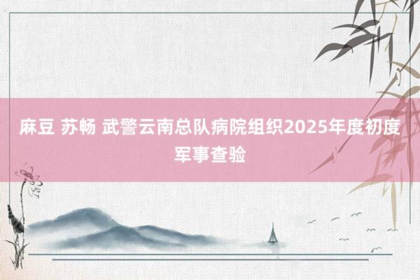 麻豆 苏畅 武警云南总队病院组织2025年度初度军事查验