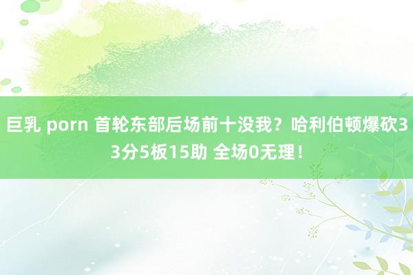 巨乳 porn 首轮东部后场前十没我？哈利伯顿爆砍33分5板15助 全场0无理！