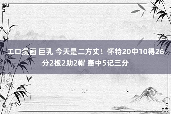 エロ漫画 巨乳 今天是二方丈！怀特20中10得26分2板2助2帽 轰中5记三分