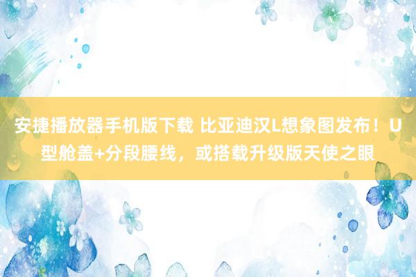 安捷播放器手机版下载 比亚迪汉L想象图发布！U型舱盖+分段腰线，或搭载升级版天使之眼