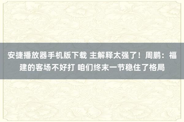 安捷播放器手机版下载 主解释太强了！周鹏：福建的客场不好打 咱们终末一节稳住了格局