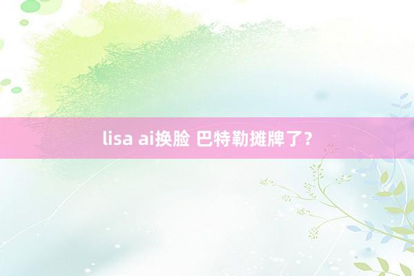 lisa ai换脸 巴特勒摊牌了？