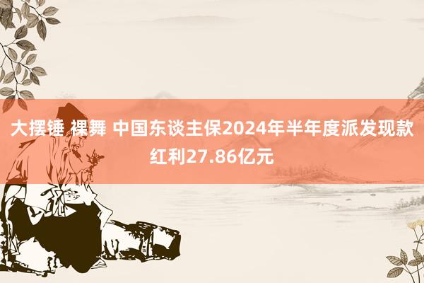 大摆锤 裸舞 中国东谈主保2024年半年度派发现款红利27.86亿元