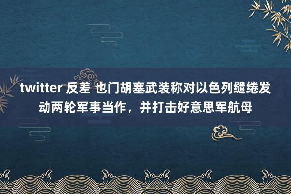 twitter 反差 也门胡塞武装称对以色列缱绻发动两轮军事当作，并打击好意思军航母