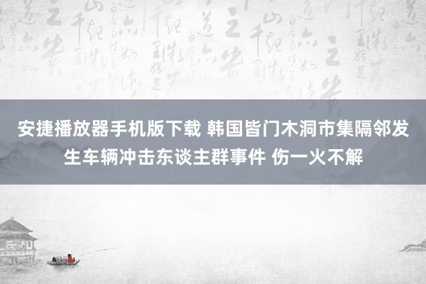 安捷播放器手机版下载 韩国皆门木洞市集隔邻发生车辆冲击东谈主群事件 伤一火不解