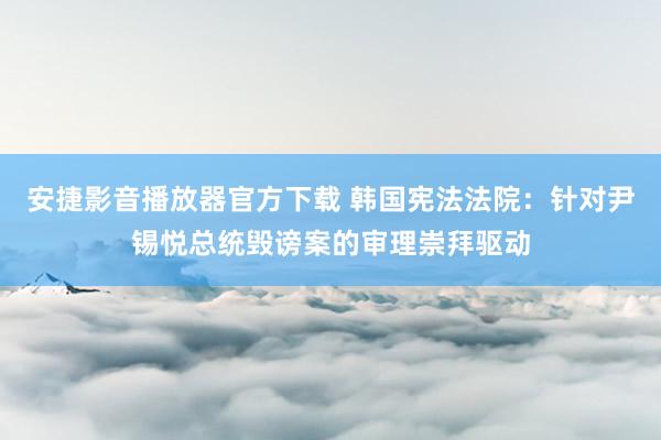 安捷影音播放器官方下载 韩国宪法法院：针对尹锡悦总统毁谤案的审理崇拜驱动